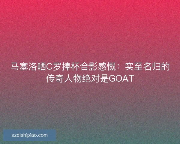 马塞洛晒C罗捧杯合影感慨：实至名归的传奇人物绝对是GOAT