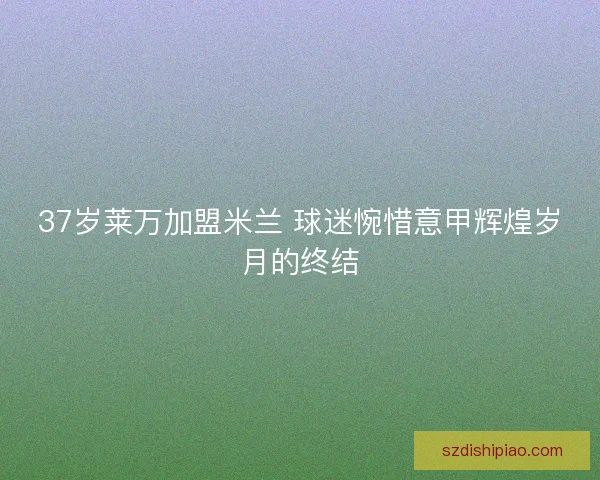 37岁莱万加盟米兰 球迷惋惜意甲辉煌岁月的终结