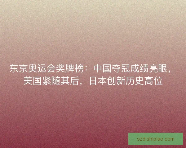 东京奥运会奖牌榜：中国夺冠成绩亮眼，美国紧随其后，日本创新历史高位